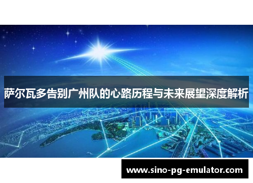 萨尔瓦多告别广州队的心路历程与未来展望深度解析