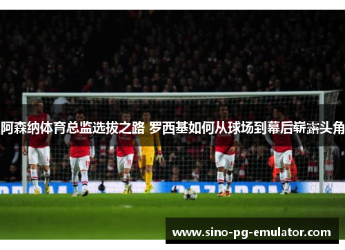 阿森纳体育总监选拔之路 罗西基如何从球场到幕后崭露头角