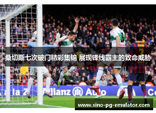 桑切斯七次破门精彩集锦 展现锋线霸主的致命威胁