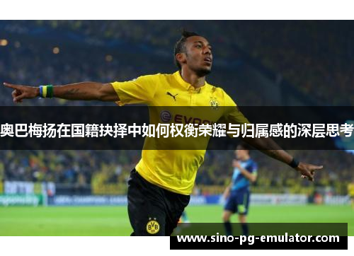 奥巴梅扬在国籍抉择中如何权衡荣耀与归属感的深层思考 奥巴梅扬在国籍抉择中如何权衡荣耀与归属感的深层思考