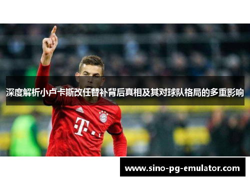 深度解析小卢卡斯改任替补背后真相及其对球队格局的多重影响