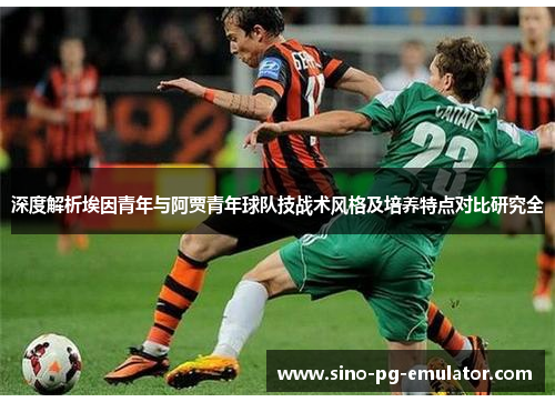 深度解析埃因青年与阿贾青年球队技战术风格及培养特点对比研究全