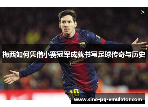 梅西如何凭借小赛冠军成就书写足球传奇与历史