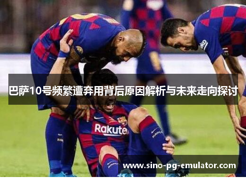 巴萨10号频繁遭弃用背后原因解析与未来走向探讨 巴萨10号频繁遭弃用背后原因解析与未来走向探讨
