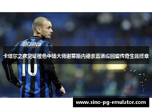 卡塔尔之夜见证橙色中场大师谢幕斯内德亲宣退役回望传奇生涯终章 卡塔尔之夜见证橙色中场大师谢幕斯内德亲宣退役回望传奇生涯终章