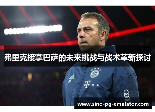 弗里克接掌巴萨的未来挑战与战术革新探讨 弗里克接掌巴萨的未来挑战与战术革新探讨