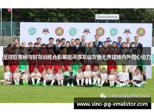 足球巨星晒与好友训练合影展现深厚友谊友情无界球场内外同心协力