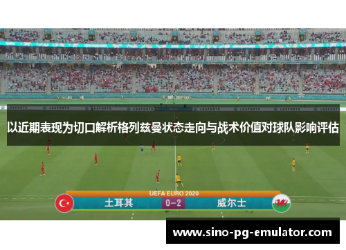 以近期表现为切口解析格列兹曼状态走向与战术价值对球队影响评估