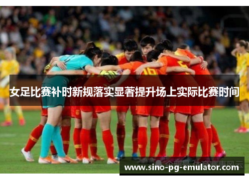 女足比赛补时新规落实显著提升场上实际比赛时间