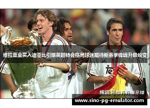 维拉重金买入迪亚比引爆英超转会格局球迷期待新赛季锋线升级蜕变 维拉重金买入迪亚比引爆英超转会格局球迷期待新赛季锋线升级蜕变