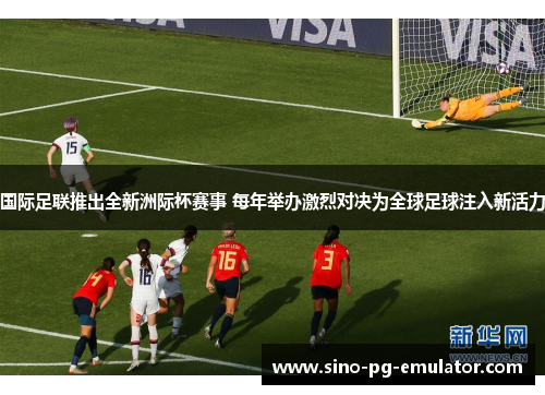 国际足联推出全新洲际杯赛事 每年举办激烈对决为全球足球注入新活力