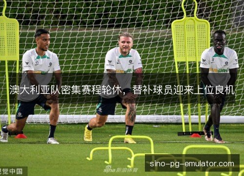 澳大利亚队密集赛程轮休，替补球员迎来上位良机