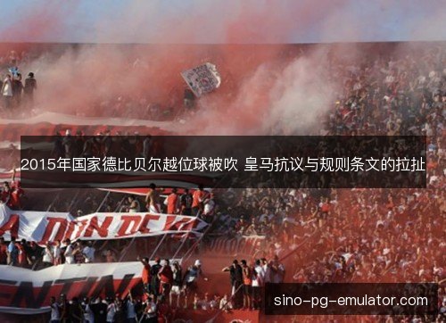 2015年国家德比贝尔越位球被吹 皇马抗议与规则条文的拉扯 2015年国家德比贝尔越位球被吹 皇马抗议与规则条文的拉扯